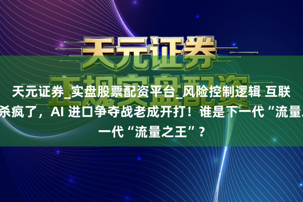 天元证券_实盘股票配资平台_风险控制逻辑 互联网大厂杀疯了，AI 进口争夺战老成开打！谁是下一代“流量之王”？