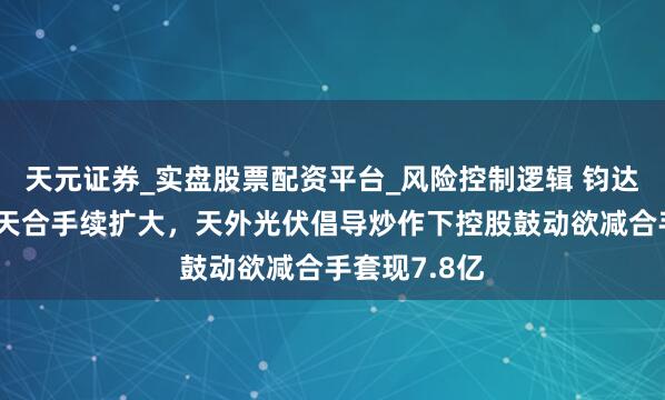 天元证券_实盘股票配资平台_风险控制逻辑 钧达股份事迹归天合手续扩大，天外光伏倡导炒作下控股鼓动欲减合手套现7.8亿