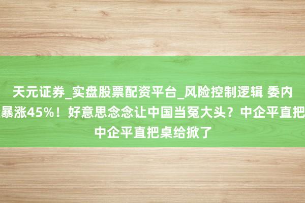 天元证券_实盘股票配资平台_风险控制逻辑 委内瑞拉油价暴涨45%！好意思念念让中国当冤大头？中企平直把桌给掀了