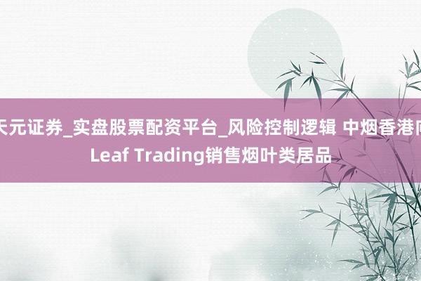 天元证券_实盘股票配资平台_风险控制逻辑 中烟香港向Leaf Trading销售烟叶类居品
