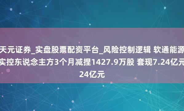 天元证券_实盘股票配资平台_风险控制逻辑 软通能源实控东说念主方3个月减捏1427.9万股 套现7.24亿元