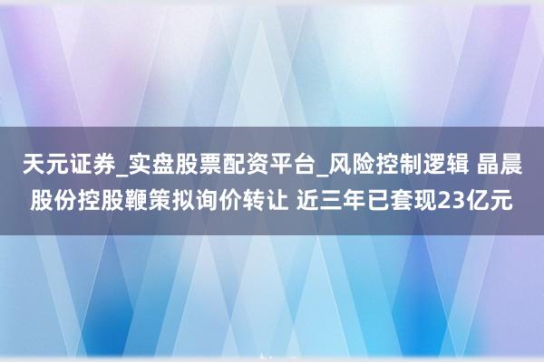 天元证券_实盘股票配资平台_风险控制逻辑 晶晨股份控股鞭策拟询价转让 近三年已套现23亿元