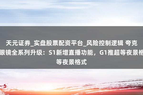 天元证券_实盘股票配资平台_风险控制逻辑 夸克AI眼镜全系列升级：S1新增直播功能，G1推超等夜景格式