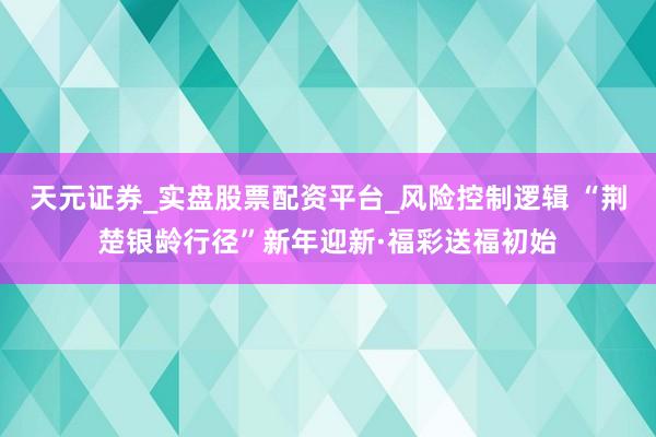天元证券_实盘股票配资平台_风险控制逻辑 “荆楚银龄行径”新年迎新·福彩送福初始