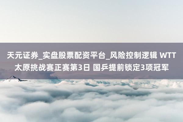 天元证券_实盘股票配资平台_风险控制逻辑 WTT太原挑战赛正赛第3日 国乒提前锁定3项冠军